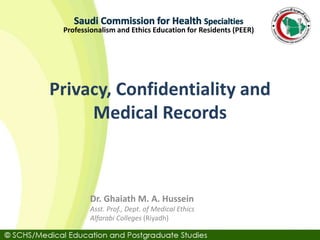 Professionalism and Ethics Education for Residents (PEER)
Privacy, Confidentiality and
Medical Records
Dr. Ghaiath M. A. Hussein
Asst. Prof., Dept. of Medical Ethics
Alfarabi Colleges (Riyadh)
 
