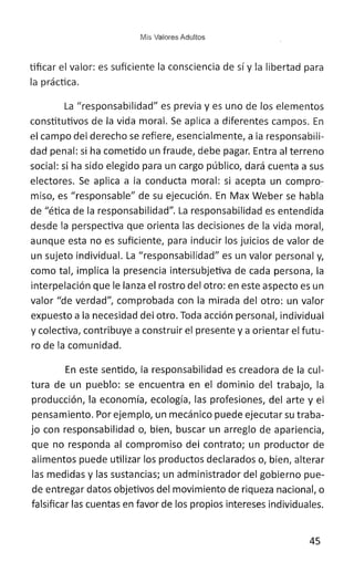 Mis Valores Adultos
tificar el valor: es suficiente la consciencia de sí y la libertad para
la práctica.
La "responsabilidad" es previa y es uno de los elementos
constitutivos de la vida moral. Se aplica a diferentes campos. En
el campo del derecho se refiere, esencialmente, a la responsabili-
dad penal: si ha cometido un fraude, debe pagar. Entra al terreno
social: si ha sido elegido para un cargo público, dará cuenta a sus
electores. Se aplica a la conducta moral: si acepta un compro:-
miso, es "responsable" de su ejecución. En Max Weber se habla
de "ética de la responsabilidad". La responsabilidad es entendida
desde la perspectiva que orienta las decisiones de la vida moral,
aunque esta no es suficiente, para inducir los juicios de valor de
un sujeto individual. La "responsabilidad" es un valor personal y,
como tal, implica la presencia intersubjetiva de cada persona, la
interpelación que le lanza el rostro del otro: en este aspecto es un
valor "de verdad", comprobada con la mirada del otro: un valor
expuesto a la necesidad del otro. Toda acción personal, individual
y colectiva, contribuye a construir el presente y a orientar el futu-
ro de la comunidad.
En este sentido, la responsabilidad es creadora de la cul-
tura de un pueblo: se encuentra en el dominio del trabajo, la
producción, la economía, ecología, las profesiones, del arte y el
pensamiento. Por ejemplo, un mecánico puede ejecutar su traba-
jo con responsabilidad o, bien, buscar un arreglo de apariencia,
que no responda al compromiso del contrato; un productor de
alimentos puede utilizar los productos declarados o, bien, alterar
las medidas y las sustancias; un administrador del gobierno pue-
de entregar datos objetivos del movimiento de riqueza nacional, o
falsificar las cuentas en favor de los propios intereses individuales.
45
 