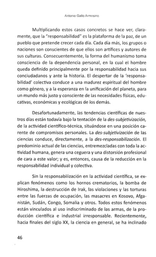 Antonio Gallo Armosino
Multiplicando estos casos concretos se hace ver, clara-
mente, que la "responsabilidad" es la plataforma de la paz, de un
pueblo que pretende crecer cada día. Cada día más, los grupos o
naciones son conscientes de que ellos son artífices y autores de
sus culturas. Consecuentemente, la forma del humanismo toma
consciencia de la dependencia personal, en la cual el hombre
queda definido principalmente por la responsabilidad hacia sus
conciudadanos y ante la historia. El despertar de la 'responsa-
bilidad' colectiva conduce a una madurez espiritual del hombre
como género, y a la esperanza en la unificación del planeta, para
un mundo más justo y consciente de las necesidades físicas, edu-
cativas, económicas y ecológicas de los demás.
Desafortunadamente, las tendencias científicas de nues-
tros días están todavía bajo la tentación de la des-subjetivización
de la actividad científico-técnica, situándose en una posición ca-
rente de compromisos personales. La des-subjetivización de las
ciencias conduce, directamente, a la des-responsabilización. El
predominio actual de las ciencias, entremezcladas con toda la ac-
tividad humana, genera una ceguera y una distorsión profesional
de cara a este valor; y es, entonces, causa de la reducción en la
responsabilidad individual y colectiva.
Sin la responsabilización en la actividad científica, se ex-
plican fenómenos como los hornos crematorios, la bomba de
Hiroshima, la ,destrucción de Irak, las violaciones y las torturas
entre las fuérzas de ocupación, las masacres en Kosovo, Afga-
nistán, Sudán, Congo, Somalia y otros. Todos estos fenómenos
están vinculados al uso indiscriminado de las armas, de la pro-
ducción científica e industrial irresponsable. RecientementeJ
hacia finales del siglo XX, la ciencia en general, se ha inclinado
46
 