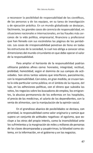 Mis Valores Adultos
a reconocer la posibilidad de responsabilidad de los científicos,
de las personas y de los equipos, en su tarea de investigación
y de ejecución práctica. En un mundo globalizado se destacan,
fácilmente, los grandes casos de carencia de responsabilidad, en
situaciones nacionales e internacionales, en los fraudes más cer-
canos de la vida política, empresarial, financiera y profesional
que han llenado con sus escándalos las páginas de los periódi-
cos. Los casos de irresponsabilidad penetran de lleno en todas
las estructuras de la sociedad, lo cual nos obliga a conocer otras
dimensiones del mundo circundante en que debe operar el valor
de la responsabilidad.
Para ampliar el horizonte de la responsabilidad podrían
utilizarse palabras afines como: honradez, integridad, rectitud,
probidad, honestidad, según el dominio de sus campos de acti-
vidades. Son otros tantos valores que interfieren, parcialmente,
con la responsabilidad. Con estos, en gran medida, se cruzan tan-
to la vida particular como pública; en el ámbito de la riqueza, del
lujo, en las adhesiones políticas, con el dinero que subsidia los
votos, los negocios sobre los buscadores de empleo, los emigran-
tes, la abusiva permanencia de los enfermos en los hospitales,
el precio de las medicinas, el salario de los dependientes, con la
venta de alimentos, con la manipulación de la opinión social.
En el grandioso abanico de posibilidades se destaca, con
prioridad, la responsabilidad como valor originario y común que
supera un conjunto de actitudes negativas: el egoísmo, que ex-
cluye a los otros del propio interés, como la insensibilidad ante
los sufrimientos y lamarginación de miles y millones de personas
de las clases desamparadas y paupérrimas; la falsedad como sis-
tema, en la información, en el gobierno y en los negocios.
47
 