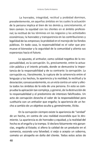Antonio Gallo Arrnosino
La honradez, integridad, rectitud y probidad dominan,
prevalentemente, en aquellos ámbitos en los cuales la actuación
de la persona implica el bien de los demás y, concretamente, el
bien común: la equidad con los clientes en el ámbito profesio-
nal; la rectitud de los términos en los negocios y las actividades
económicas; la honradez y transparencia en las contribuciones y
legalidad de las empresas; la probidad en el manejo de los fondos
públicos. En todo caso, la responsabilidad es el valor que pro-
mueve el bienestar y la seguridad de la comunidad y alienta sus
esperanzas hacia el futuro.
Lo opuesto, el antivalor, como calidad negativa de la res-
ponsabilidad, es la corrupción. Es, precisamente, entre la actua-
ción pública y el interés privado, donde se demuestra la impor-
tancia de la responsabilidad y de su contrario: la corrupción. La
corrupción es, literalmente, la ruptura de la coherencia entre el
lenguaje y los hechos, la apariencia y la realidad, la rectitud y la
desviación; consecuentemente, es un vicio contra un valor y afec-
ta todos los ámbitos de la vida de una persona. En esto se com-
prueba la aplicación tan compleja, y general, de la destrucción de
la responsabilidad y el predominio de intereses falsificados. Un
acto de corrupción desecha el valor de la responsabilidad para
sustituirla con un antivalor que engaña; la apariencia de un he-
cho a cambio de un objetivo oculto y, generalmente, ilícito.
En la corrupción siempre existe la apariencia de "verdad"
de un hecho, en contra de una realidad escondida que lo des-
miente. La apariencia es de honradez y equidad, y la realidad del
hecho es el engaño y la trampa. Si declaro falsamente mis ganan-
cias, engaño al Estado; si altero la calidad de un producto en et
comercio, escondo una falsedad; si exijo o acepto un soborno,
cometo un atropello en daño del cliente. Todos estos actos de
48
 