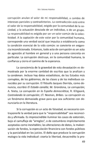 Mis Valores Adultos
corrupción anulan el valor de mi responsabilidad, a cambio de
intereses parciales y contradictorios. La contradicción está entre
el valor de la responsabilidad, exigido por la comunidad de la so-
ciedad, y la actuación desviada de un individuo, o de un grupo.
La responsabilidad es exigida por ser un valor común de la colec-
tividad. A la captación de este valor por la comunidad humana,
corresponde una verdad social que impulsa a establecerla como
la condición esencial de la vida común: se convierte en exigen-
cia incondicionada. Entonces, todo acto de corrupción es un acto
de agresión al hombre en general y a una persona concreta en
particular. La corrupción destruye, en la comunidad humana, la
confianza y cierra el camino de la esperanza.
La consciencia de la gravedad de esta devastación es de-
mostrada por la enorme cantidad de escritos que la analizan y
la condenan. Incluso hay datos estadísticos, de los Estados más
corruptos, de los gobiernos, de las clases y de los individuos co-
nocidos por su corrupción. El filósofo Jacques Derrida, como de-
nuncia, escribió El Estado canalla; M. Grondona, La corrupción;
A. Nieto, La corrupción en la España democrática; R. Klitgaard,
Controlando la corrupción; J.T. Noonan, Bribes. La corrupción es
un fenómeno demasiado grave para que sea suficiente con de-
nunciarla en la literatura.
Si la corrupción es un acto de falsedad, es necesario con-
traponerle la verdad para que la "responsabilidad" sea reconoci-
da y afirmada. Es imprescindible iluminar los casos de extorsión,
bajo el camuflaje de "arreglos", o de costumbres implícitamente
aceptadas como inevitables; las alteraciones de datos, la malver-
sación de fondos, la especulación financiera con fondos públicos
y la parcialidad en los juicios. El daño que produce la corrupción
malogra la vida individual: coarta la libertad, desacredita la pro-
49
 