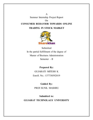 A 
Summer Internship Project Report 
On 
CONSUMER BEHAVIOR TOWARDS ONLINE 
TRADING IN STOCK MARKET 
Submitted 
In the partial fulfillment of the degree of 
Master of Business Administration 
Semester – II 
Prepared By: 
GUJARATI MITESH K 
Enroll. No.: 137730592019 
Guided By: 
PROF.SUNIL MASHRU 
Submitted to: 
GUJARAT TECHNOLAGY UNIVERSITY 
 