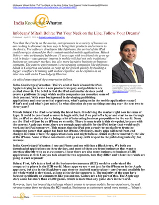 Infobeans' Mitesh Bohra: 'Put Your Neck on the Line, Follow Your Dreams': India Knowledge@Wharton
(http://knowledge.wharton.upenn.edu/india/article.cfm?articleid=4467)




Infobeans' Mitesh Bohra: 'Put Your Neck on the Line, Follow Your Dreams'
Published : April 22, 2010 in India Knowledge@Wharton

Now that the iPad is on the market, entrepreneurs in a variety of businesses
are rushing to discover the best way to bring their products and services to
the device. For software developers like Infobeans, the arrival of the iPad
could energize demand for their content-enabled mobile applications. Mitesh
Bohra -- who co-founded Infobeans 10 years ago with two friends he grew up
with in India -- says greater interest in mobile will fuel not only traditional
business-to-consumer markets, but also more lucrative business-to-business
segments. The current environment is encouraging companies like Infobeans,
based in California and India, to ramp up for growth quickly by building a
bigger workforce brimming with mobile expertise, as he explains in an
interview with India Knowledge@Wharton.
An edited transcript of the conversation follows.
India Knowledge@Wharton: There's a lot of buzz around the iPad.            This is a single/personal use copy of India
                                                                           Knowledge@Wharton. For multiple copies,
Apple is trying to create a new product category and publishers are        custom reprints, e-prints, posters or plaques,
                                                                           please contact PARS International:
excited about it. The belief is that the iPad and similar devices could     reprints@parsintl.com P. (212) 221-9595

create a platform through which media companies can monetize some of x407.
their content. With your background in developing publishing
applications and your practical experience, what's going on in the mobile applications space?
What's real and what's just noise? In what direction do you see things moving over the next two to
three years?
Mitesh Bohra: The iPad is certainly the latest buzz. It is driving the market right now in terms of
hype. It could be construed as noise to begin with, but if we peel off a layer and start to see through
this, an iPad or similar device brings a lot of interesting business propositions to the world. Some
say the iPad will just be an iPhone on steroids. There is some truth to this viewpoint, because with
the current Apple app store, there are enough apps suitable for the iPod today that would easily
work on the iPad tomorrow. This means that the iPad gets a ready-to-go platform from the
computing power that Apple has built for iPhone. Obviously, many apps will need front-end
changes in terms of how the applications look and might behave, which might be limited by the size
of the iPhone. Some of these constraints will go away, with respect to the publishing industry, for
instance.
India Knowledge@Wharton: I use an iPhone and my wife has a Blackberry. We both use
downloaded applications on these devices, and most of them are from businesses that want to
interface directly with us as customers. I hear there are also more business-to-business (B2B)
applications as well. Can you talk about the two segments, how they differ and where the trends are
going in each segment?
Bohra: First, let's take a look at the business-to-consumer (B2C) world to understand the
comparative pieces in the B2B world. Many apps we see -- not just for the iPhone or in the Apple
app store, but also in the Blackberry app store or Android marketplace -- are free and available for
the whole world to download, as long as the device supports it. The majority of the apps have
focused specifically on consumers like you and me. Games are a big part of this. The Apple app
store alone has more than 25,000 games, which is more than any game store in the world.
However, there has been a big challenge when it comes to revenue models. In our experience, the real
revenue comes from servicing the B2B market. Businesses as customers spend more money.... When it

                      All materials copyright of the Wharton School of the University of Pennsylvania.                    Page 1 of 4 
 