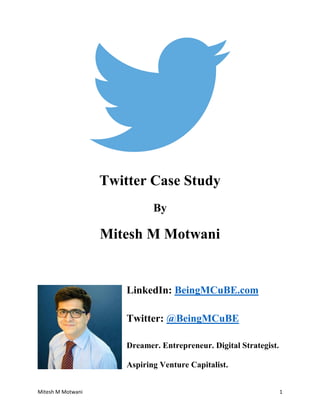 Mitesh M Motwani 1 
Twitter Case Study 
By 
Mitesh M Motwani 
LinkedIn: BeingMCuBE.com 
Twitter: @BeingMCuBE 
Dreamer. Entrepreneur. Digital Strategist. Aspiring Venture Capitalist.  