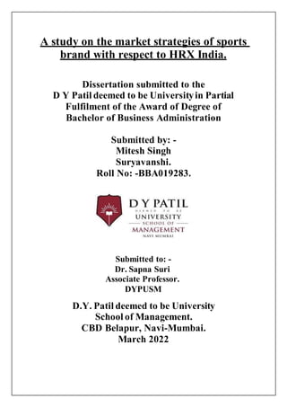 A study on the market strategies of sports
brand with respect to HRX India.
Dissertation submitted to the
D Y Patil deemed to be Universityin Partial
Fulfilment of the Award of Degree of
Bachelor of Business Administration
Submitted by: -
Mitesh Singh
Suryavanshi.
Roll No: -BBA019283.
Submitted to: -
Dr. Sapna Suri
Associate Professor.
DYPUSM
D.Y. Patil deemed to be University
School of Management.
CBD Belapur, Navi-Mumbai.
March 2022
 