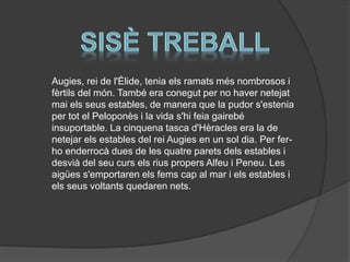 Augies, rei de l'Èlide, tenia els ramats més nombrosos i
fèrtils del món. També era conegut per no haver netejat
mai els seus estables, de manera que la pudor s'estenia
per tot el Peloponès i la vida s'hi feia gairebé
insuportable. La cinquena tasca d'Hèracles era la de
netejar els estables del rei Augies en un sol dia. Per ferho enderrocà dues de les quatre parets dels estables i
desvià del seu curs els rius propers Alfeu i Peneu. Les
aigües s'emportaren els fems cap al mar i els estables i
els seus voltants quedaren nets.

 