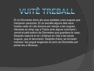 El rei Diomedes tenia als seus estables unes eugues que
menjaven persones. El rei escollia alguns dels seus
hostes cada nit i els donava per menjar a les eugues.
Hèracles es dirigí cap a Tràcia amb alguns voluntaris i
vencé el petit exèrcit de Diomedes que guardava la casa.
Després capturà el rei i el llançà en vida a les seves
eugues, que el devoraren. Després d'això, es tornaren
manses i les pogué enganxar al carro de Diomedes per
portar-les a Micenes.

 