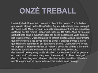 L'onzè treball d'Hèracles consistia a obtenir les pomes d'or de l'arbre
que creixia al jardí de les Hespèrides. Aquest arbre havia estat un regal
de noces de la Mare Terra a Hera pels seu casament amb Zeus i estava
custodiat per les nimfes Hespèrides, filles del tità Atles. Atles havia estat
castigat pels déus a suportar sobre les seves espatlles la volta celeste
per tota l'eternitat. Quan Hèracles va arribar al jardí, Atles li va prometre
que convenceria a les seves filles de donar-li algunes pomes a canvi
que Hèracles aguantés el cel durant una estona. Quan Atles va tornar,
va proposar a Hèracles d'anar ell mateix a portar les pomes a Euristeu.
Hèracles sospità de les intencions del tità i hi estigué d'acord,
demanant-li però que aguantés el cel un moment mentre ell es posava
en una posició més còmoda que no li fes mal al coll. Atles hi estigué
d'acord i, quan tingué un altre cop el cel sobre les espatlles, Hèracles
recollí les pomes i va deixar Atles enrere amb la seva càrrega.

 