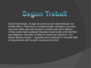 Durant molt temps , la regió de Lerna va viure atemorida per una
terrible Hidra. L’Hidra era un monstre ferotge, semblant a una serp,
que tenia molts caps que tornaven a créixer quan els hi tallaven.
L’Hidra podia matar qualsevol dissortat mortal només amb l’alè fètid
que desprenia. Heracles va trobar la manera de vèncer-la : li va
llençar fletxes enceses i , aguantant-se la respiració, li va poder tallar
el cap principal, amb la qual li va provocar la mort.

 