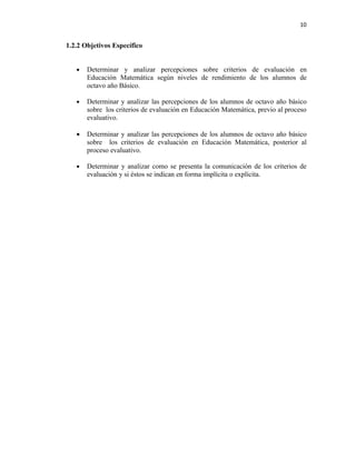 10


1.2.2 Objetivos Específico


   •   Determinar y analizar percepciones sobre criterios de evaluación en
       Educación Matemática según niveles de rendimiento de los alumnos de
       octavo año Básico.

   •   Determinar y analizar las percepciones de los alumnos de octavo año básico
       sobre los criterios de evaluación en Educación Matemática, previo al proceso
       evaluativo.

   •   Determinar y analizar las percepciones de los alumnos de octavo año básico
       sobre los criterios de evaluación en Educación Matemática, posterior al
       proceso evaluativo.

   •   Determinar y analizar como se presenta la comunicación de los criterios de
       evaluación y si éstos se indican en forma implícita o explícita.
 