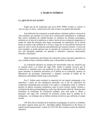 12


                             2. MARCO TEÓRICO


2.1 ¿QUE ES EVALUACION?


       Según una de las acepciones que da la RAE (2008), evaluar es señalar el
valor de algo. Es decir, emitir juicios de valor en base a un patrón determinado.

        Esta definición de evaluación se puede aplicar a distintas ámbitos o áreas de la
vida cotidiana, por ejemplo en el área de la construcción inmobiliaria se establecen
bajo ciertos estándares de calidad basados en satisfacer las distintas necesidades,
asimismo en el área de la medicina, se mide a través de una evaluación diagnóstica el
estado de salud del afectado para luego recomendar un tratamiento; de la misma
forma en nuestra vida cotidiana al ir al cine y luego de ver una película emitimos un
juicio de valor a través de patrones preestablecidos por nosotros mismos. A través de
estos ejemplos se puede apreciar que el concepto de evaluación no es exclusivo de
una sola disciplina pudiendo ser aplicado a diferentes contextos situacionales
formales e informales.

       Dado lo polisémico del término de evaluación se hace necesario especificar su
uso y sentido en base a distintos ámbitos que se desarrollan en educación.

       La evaluación educativa no siempre fue mencionada como tal, situación que
se remonta hacia a la mitad del siglo XIX, donde es posible aseverar que la
evaluación se entendía como una medición la cual es implantada por R. Frechner
quien introduce la medición psicofísica en el ámbito de la evaluación, primero en
laboratorios de psicología experimental y, después, asociada al estudio de las
diferencias individuales donde surge a psicometría.

        Fue F. Galton quien instituyó la expresión de test mental catalogando a los
individuos a partir de una inteligencia promedio con el fin de especificar las
condiciones apropiadas para examinar a los sujetos y compararlos entre sí, siendo el
primero en aplicar conceptos estadísticos como la curva normal, media, varianza y
correlación de datos psicopedagógicos; toda esta información utilizó K. Pearsons para
formalizar el coeficiente de correlación múltiple, pero más tarde A. Binet, a
principios del siglo XX, construirá las primeras escalas para la medida de la
inteligencia , sin embargo aún no habían sistemas exclusivos que cubrieran el campo
escolar.

       J.M. Rice fue el iniciador de la medición en pedagogía, la cual no se establece
con plena vigencia hasta que R.L. Thorndike publica Intruduction to the theory of
mental social meansurement. A partir de 1910 J.M. Rice instaura escalas de medición
educativa.
 