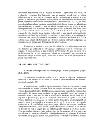 14


relacionan directamente con el proceso enseñanza – aprendizaje los cuales, en
evaluación, presentan dos funciones: una de carácter social, que se refiere
principalmente a “informar la progresión de los aprendizajes al alumno y a sus
padres, y determinar qué alumnos han adquirido los conocimientos necesarios para
poder acreditar la certificación correspondiente” (Ballester et al, 2000:24), es decir,
considerar el aprendizaje mediante un resultado concreto que puede ser reflejado en
una calificación o puntaje, el cual certificará su progreso en los niveles o cursos
correspondientes; y es de carácter social ya que certifica el balance final de un curso
y/o alumno ante él mismo, su familia y la sociedad al final de un ciclo o período
escolar. La otra función, es de carácter pedagógico ya que “aporta información útil
para la adaptación de las actividades de enseñanza – aprendizaje a la necesidades del
alumnado y de este modo mejorar la calidad de la enseñanza” (Ballester et al, 2000),
este se puede ubicar indistintamente en el inicio, durante o al final del proceso de
formación, pero siempre con el fin de mejorar el aprendizaje.

        Finalmente al analizar el concepto de evaluación es posible encontrarse con
un elemento que sobresale en este apartado explicativo sobre la evaluación, sus
aspectos y clasificaciones, el que involucra al “referente” del cual se habla en la
definición anterior, al que llamaremos “criterio de evaluación”, que involucra los
objetivos a los que se quiere llegar y manifiesta la interacción de los participantes del
proceso de evaluación.


2.2 CRITERIOS DE EVALUACION


      La palabra criterio proviene del vocablo griego kritérion que significa "juzgar"
(RAE, 2008)

       Se denomina criterio de evaluación a la "norma u objetivos inicialmente
marcados y en función de los cuales se valora el aprovechamiento del alumno".
(Alvarado y Jurado, 2003)

        Complementando esta idea, algunos autores se refieren al concepto de criterio,
no sólo como una norma que debe estar inicialmente establecida y que sirve para
valorar. Por ejemplo Sadler, (2005) lo considera como una propiedad o característica
distinguible de alguna cosa, mediante la cual su cualidad puede ser juzgada o
estimada, o por la cual una decisión o clasificación puede ser hecha. Esto lleva a
suponer en primer lugar, que no es cualquier característica escogida al azar, debe
tratarse de algo reconocible, que sea claro y que no deje espacio a la ambigüedad. En
segundo lugar, debe considerarse como un medio, es decir, un nexo entre aquella
característica y la cualidad que se pretende juzgar. Alguien que también coincide en
este punto es Himmel y otros, (1999) quien establece que un criterio es un estándar
en función del cual se juzgará él o los atributos establecidos en el objeto de estudio.
Pero son muchos más específicos al dejar claro que éstos pueden referirse a procesos
o resultados. Al hacer esta distinción, está dejando ver que hay dos tipos de atributos
que pueden ser juzgados, por un lado, aquellos que se refieren al resultado o nivel de
 