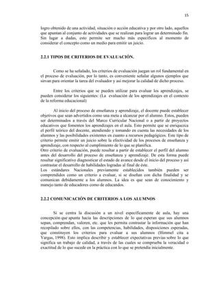 15


logro obtenido de una actividad, situación o acción educativa y por otro lado, aquellos
que apuntan al conjunto de actividades que se realizan para lograr un determinado fin.
Sin lugar a dudas, esto permite ser mucho más específicos al momento de
considerar el concepto como un medio para emitir un juicio.


2.2.1 TIPOS DE CRITERIOS DE EVALUACIÓN.


        Como se ha señalado, los criterios de evaluación juegan un rol fundamental en
el proceso de evaluación, por lo tanto, es conveniente señalar algunos ejemplos que
sirvan para orientar la tarea del evaluador y así mejorar la calidad de dicho proceso.

        Entre los criterios que se pueden utilizar para evaluar los aprendizajes, se
pueden considerar los siguientes: (La evaluación de los aprendizajes en el contexto
de la reforma educacional)

        Al inicio del proceso de enseñanza y aprendizaje, el docente puede establecer
objetivos que sean advertidos como una meta a alcanzar por el alumno. Estos, pueden
ser determinados a través del Marco Curricular Nacional o a partir de proyectos
educativos que fomenten los aprendizajes en el aula. Esto permite que se enriquezca
el perfil teórico del docente, atendiendo y tomando en cuenta las necesidades de los
alumnos y las posibilidades existentes en cuanto a recursos pedagógicos. Este tipo de
criterio permite emitir un juicio sobre la efectividad de los procesos de enseñanza y
aprendizaje, con respecto al cumplimiento de lo que se planifica.
Otro criterio de evaluación, puede resultar a partir de establecer el perfil del alumno
antes del desarrollo del proceso de enseñanza y aprendizaje. De esta forma puede
resultar significativo diagnosticar el estado de avance desde el inicio del proceso y así
contrastar el desarrollo de habilidades logradas al final de éste.
Los estándares Nacionales previamente establecidos también pueden ser
comprendidos como un criterio a evaluar, si se diseñan con dicha finalidad y se
comunican debidamente a los alumnos. La idea es que sean de conocimiento y
manejo tanto de educadores como de educandos.


2.2.2 COMUNICACIÓN DE CRITERIOS A LOS ALUMNOS


        Si se centra la discusión a un nivel específicamente de aula, hay una
concepción que apunta hacia las descripciones de lo que esperan que sus alumnos
sepan, comprendan, valoren, etc. que les permita contrastar la información que han
recopilado sobre ellos, con las competencias, habilidades, disposiciones esperadas,
que constituyen los criterios para evaluar a sus alumnos (Himmel cita a
Vargas, 1998). Esto implica describir y establecer expectativas previas sobre lo que
significa un trabajo de calidad, a través de las cuales se comprueba la veracidad o
exactitud de lo que sucede en la práctica con lo que se pretendía inicialmente.
 