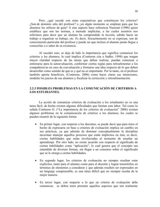 16


        Pero, ¿qué sucede con estas expectativas que constituyen los criterios?
¿Son de dominio sólo del profesor? o ¿en algún momento se emplean para que los
alumnos las utilicen de guía? A este aspecto hace referencia Nunziati (1990) quien
establece que son las normas, a menudo implícitas, a las cuales nosotros nos
referimos para decir que un alumno ha comprendido la lección, sabido hacer un
trabajo u organizar su trabajo, etc. Es decir, frecuentemente no se expresan, son de
conocimiento particular del profesor y puede ser que incluso el alumno jamás llegue a
conocerlas o a saber de su existencia.

        Al suceder esto, se deja de lado la importancia que significa comunicar los
criterios a los alumnos, lo cual implica (Contreras cita a Sadler, 1998) que tengan
mayor claridad respecto de las tareas que deben realizar, puedan comenzar a
entrenarse para la autoevaluación, conformar ciertas reglas para retroalimentar a los
compañeros/as en caso de coevaluación y formarse una idea respecto de lo que deben
desarrollar como sentido de qué es y qué no es importante. Por lo tanto, en el profesor
también aporta beneficios, (Contreras, 2006) como hacer claras sus intenciones,
modelar los juicios de sus alumnos y focalizar la corrección y retroalimentación.


2.2.3 POSIBLES PROBLEMAS EN LA COMUNICACIÓN DE CRITERIOS A
LOS ESTUDIANTES.


        La acción de comunicar criterios de evaluación a los estudiantes no es una
tarea fácil, de hecho existen algunas dificultades que limitan esta labor. Tal como lo
señala Contreras G. (“La importancia de los criterios de evaluación” 2006) existen
algunos problemas en la comunicación de criterios a los alumnos, los cuales se
pueden resumir de la siguiente forma:

    •   En primer lugar, con respecto a los docentes, se puede decir que para éstos el
        hecho de expresarse en base a criterios de evaluación implica un cambio en
        sus prácticas, ya que además de dominar conceptualmente la disciplina
        necesitan manejar aquellos procesos que están implícitos en ésta, es decir,
        ciertas habilidades que están involucradas al momento de enseñar un
        aprendizaje. Por otro lado, no existe acuerdo con respecto al significado de
        ciertas habilidades como “aplicación”, lo cual genera que el concepto sea
        entendido de diversas formas, sin llegar a un consenso sobre el significado
        que se le otorga a ciertas habilidades.

    •   En segundo lugar, los criterios de evaluación no siempre resultan estar
        explícitos, tanto para el alumno como para el docente y lograr trasmitirlos en
        términos de elementos a considerar y que además resulten ser expresados en
        un lenguaje comprensible, es una tarea difícil que no siempre resulta de la
        mejor manera.

    •   En tercer lugar, con respecto a lo que un criterio de evaluación debe
        comunicar, se deben tener presente aquellos aspectos que son realmente
 