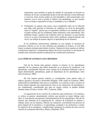 17


        importantes, pero también su grado de calidad, el cual puede ser descrito en
        términos de niveles considerando desde el más alto dominio al más deficiente
        o viceversa. Estos niveles suelen ser mal entendidos y mal comunicados a los
        alumnos, con lo cual se pierde el objetivo del aprendizaje, ya que muchas
        veces se tiende a expresarlos en base a cantidades y no a calidades.

    •   Finalmente, un aspecto muy pocas veces considerado suele ser la reflexión
        que debe estar presente al momento de establecer un nivel de desempeño
        como el “regular”, puesto que es importante establecer con claridad cuál será
        el grado mínimo que los estudiantes deben demostrar como aprendizaje. Este
        problema tiende a generar una confusión entre los docentes, ya que muchas
        veces no se tiene conocimiento sobre cómo establecer inequívocamente este
        nivel y así reflejar de manera objetiva el aprendizaje de los alumnos.

       Si los problemas anteriormente señalados no son tratados al momento de
comunicar criterios se cae en una confusión que perjudica al alumno, el cual debe
buscar su propia estrategia para inducir criterios. Algunas de éstas, pueden ser utilizar
evaluaciones anteriores o simplemente dejarse llevar por la primera, la cual puede ser
tomada como referencia durante la aplicación de evaluaciones posteriores.


2.2.4 CÓMO SE GENERAN LOS CRITERIOS


        Una de las formas para generar criterios es basarse en los aprendizajes
esperados de los alumnos que deben desarrollar en el proceso de enseñanza y de
aprendizaje, considerando factores como: tiempo de la enseñanza dedicado a que se
logren determinados aprendizajes, grado de importancia de los aprendizajes, entre
otros (Contreras, 2006).

        De esta manera generar criterios es considerarlos como puente entre el
objetivo general y las tareas a desarrollar (Wiggins, 1998, citado en Contreras, 2006),
enfatizando las habilidades antes que los contenidos. Los criterios se dan a conocer en
forma amplia logrando una representación clara en los subsectores de aprendizaje y
sus componentes, considerando que para un mismo criterio se pueden diseñar
distintas tareas (Veslin y Veslin, 1992., Contreras, 2006).

         La negociación de los criterios de evaluación entre profesores y los alumnos,
se enfoca en generar conjuntamente criterios que permita un mejor diálogo entre
ellos, lo cual permite una posterior retroalimentación de los aprendizajes. Otro de los
factores que sobresale en la organización de criterios de evaluación es analizar y
trabajar, junto con los alumnos, rúbricas de evaluación, convirtiendo este proceso en
parte integral de la enseñanza y el aprendizaje; ayudando a los profesores a centrar
los objetivos de la enseñanza y estableciendo claramente la relación de éstos con los
criterios de evaluación (Davinroy, Bliem y Mayfield, 1993).
 