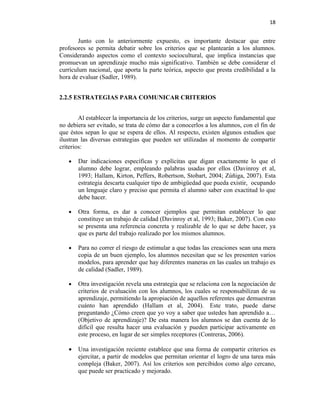 18


       Junto con lo anteriormente expuesto, es importante destacar que entre
profesores se permita debatir sobre los criterios que se plantearán a los alumnos.
Considerando aspectos como el contexto sociocultural, que implica instancias que
promuevan un aprendizaje mucho más significativo. También se debe considerar el
currículum nacional, que aporta la parte teórica, aspecto que presta credibilidad a la
hora de evaluar (Sadler, 1989).


2.2.5 ESTRATEGIAS PARA COMUNICAR CRITERIOS


        Al establecer la importancia de los criterios, surge un aspecto fundamental que
no debiera ser evitado, se trata de cómo dar a conocerlos a los alumnos, con el fin de
que éstos sepan lo que se espera de ellos. Al respecto, existen algunos estudios que
ilustran las diversas estrategias que pueden ser utilizadas al momento de compartir
criterios:

   •   Dar indicaciones específicas y explícitas que digan exactamente lo que el
       alumno debe lograr, empleando palabras usadas por ellos (Davinroy et al,
       1993; Hallam, Kirton, Peffers, Robertson, Stobart, 2004; Zúñiga, 2007). Esta
       estrategia descarta cualquier tipo de ambigüedad que pueda existir, ocupando
       un lenguaje claro y preciso que permita el alumno saber con exactitud lo que
       debe hacer.

   •   Otra forma, es dar a conocer ejemplos que permitan establecer lo que
       constituye un trabajo de calidad (Davinroy et al, 1993; Baker, 2007). Con esto
       se presenta una referencia concreta y realizable de lo que se debe hacer, ya
       que es parte del trabajo realizado por los mismos alumnos.

   •   Para no correr el riesgo de estimular a que todas las creaciones sean una mera
       copia de un buen ejemplo, los alumnos necesitan que se les presenten varios
       modelos, para aprender que hay diferentes maneras en las cuales un trabajo es
       de calidad (Sadler, 1989).

   •   Otra investigación revela una estrategia que se relaciona con la negociación de
       criterios de evaluación con los alumnos, los cuales se responsabilizan de su
       aprendizaje, permitiendo la apropiación de aquellos referentes que demuestran
       cuánto han aprendido (Hallam et al, 2004). Este trato, puede darse
       preguntando ¿Cómo creen que yo voy a saber que ustedes han aprendido a…
       (Objetivo de aprendizaje)? De esta manera los alumnos se dan cuenta de lo
       difícil que resulta hacer una evaluación y pueden participar activamente en
       este proceso, en lugar de ser simples receptores (Contreras, 2006).

   •   Una investigación reciente establece que una forma de compartir criterios es
       ejercitar, a partir de modelos que permitan orientar el logro de una tarea más
       compleja (Baker, 2007). Así los criterios son percibidos como algo cercano,
       que puede ser practicado y mejorado.
 