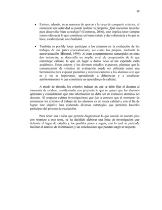 19



   •   Existen, además, otras maneras de aportar a la tarea de compartir criterios, al
       comenzar una actividad se puede realizar la pregunta ¿Qué necesitan recordar
       para desarrollar bien su trabajo? (Contreras, 2006), esto implica tener siempre
       como referencia lo que constituye un buen trabajo y dar coherencia a lo que se
       hace, estableciendo una finalidad.

   •   También es posible hacer participar a los alumnos en la evaluación de los
       trabajos de sus pares (coevaluación), así como los propios, mediante la
       autoevaluación (Himmel, 1999). Al estar constantemente sumergidos en estas
       dos instancias, se desarrolla un amplio nivel de comprensión de lo que
       constituye calidad, lo que sin lugar a dudas lleva al tan esperado éxito
       académico. Estos autores y los diversos estudios expuestos, plantean que la
       comunicación de criterios de evaluación puede ser utilizada como una
       herramienta para exponer paulatina y sistemáticamente a los alumnos a lo que
       es y no es importante, aprendiendo a diferenciar y a establecer
       autónomamente lo que constituye un aprendizaje de calidad.

        A modo de síntesis, los criterios indican en qué se debe fijar el docente al
momento de evaluar, manifestando con precisión lo que se quiere que los alumnos
aprendan y considerando que esta información no debe ser de exclusivo dominio del
docente. Al respecto existen investigaciones que dan a conocer que al momento de
comunicar los criterios el trabajo de los alumnos es de mejor calidad y con el fin de
lograr este objetivo han elaborado diversas estrategias que permiten hacerlos
participes del proceso de evaluación.

         Para tener una visión que permita diagnosticar lo que sucede en nuestro país
con respecto a este tema, se ha decidido elaborar una línea de investigación que
delimite el lugar de estudio y los posibles pasos a seguir, con lo cual se pretende
facilitar el análisis de información y las conclusiones que puedan surgir al respecto.
 