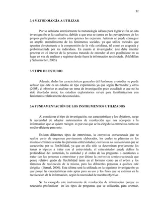 22


3.4 METODOLOGÍA A UTILIZAR


        Por lo señalado anteriormente la metodología idónea para lograr el fin de esta
investigación es la cualitativa, debido a que esta se centra en las percepciones de los
propios participantes siendo estos quienes las expresan. Además se puede conseguir
un amplio entendimiento de los fenómenos sociales, ya que utiliza métodos que
apuntan directamente a la comprensión de la vida cotidiana, tal como es aceptada y
problematizada por los individuos. En cuanto al investigador, éste debe intentar
penetrar en el interior de la personas tratando de entender al otro poniéndose en su
lugar en vez de analizar y registrar desde fuera la información recolectada. (McMillan
y Schumacher, 2005)


3.5 TIPO DE ESTUDIO


       Además, dadas las características generales del fenómeno a estudiar se puede
señalar que este es un estudio de tipo exploratorio ya que según Hernández y otros
(2003), el objetivo es analizar un tema de investigación poco estudiado o que no ha
sido abordado antes; los estudios exploratorios sirven para familiarizarnos con
fenómenos relativamente desconocidos.


3.6 FUNDAMENTACIÓN DE LOS INSTRUMENTOS UTILIZADOS


       Al considerar el tipo de investigación, sus características y los objetivos, surge
la necesidad de adoptar instrumentos de recolección que nos acerquen a la
información que se quiere recoger, es por eso que se ha elegido la entrevista como un
medio eficiente para esto.

        Existen diferentes tipos de entrevistas, la entrevista estructurada que se
realiza partir de esquemas previamente elaborados, los cuales se plantean en los
mismos términos a todas las personas entrevistadas; entrevista no estructurada que se
caracteriza por su flexibilidad, ya que en ella sólo se determinan previamente los
temas o tópicos a tratar con el entrevistado, el entrevistador puede definir la
profundidad del contenido, la cantidad y el orden de las preguntas o cuestiones a
tratar con las personas a entrevistar y por último la entrevista semiestructurada que
posee relativo grado de flexibilidad tanto en el formato como en el orden y los
términos de realización de la misma, para las diferentes personas a quiénes esté
dirigida (Bernal, 2006). Esta última será la utilizada en la siguiente investigación ya
que posee las características más aptas para su uso y los fines que se estiman en la
recolección de la información, según la necesidad de nuestro objetivo.

       Se ha escogido este instrumento de recolección de información porque es
necesario profundizar en los tipos de preguntas que se utilizarán, para orientar,
 