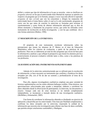 23


definir y centrar que tipo de información es la que se necesita; estas se clasifican en:
preguntas abiertas en las que el entrevistado tiene libertad de expresar su opinión con
respecto a la pregunta que se le formule, aunque a veces vaya más allá de lo esperado;
preguntas de tipo cerrado que son las concentran y dirigen las respuestas del
entrevistado hacia el tema básico sobre el cual se le está cuestionando; preguntas de
cierre son las que antes de concluir la entrevista se formulan para terminar el
cuestionamiento y como forma de obtener información adicional que se dice de
último momento; y finalmente las preguntas mixtas, que serán las utilizadas como
instrumento de recolección en dicha investigación, y son las que combinan dos o
más formas anteriores (Muñoz, 1998).


3.7 DESCRIPCIÓN DE LA ENTREVISTA


        El propósito de este instrumento recolectar información sobre las
percepciones que tienen los alumnos de 8° Básico en el área de Educación
Matemática sobre los criterios de evaluación, a partir de las prácticas de sus
profesores. Para esto se elaboraron un total de diez preguntas que sirven de base para
la información a analizar y que reflejan la perspectiva que tienen los alumnos previa y
posteriormente al proceso evaluativo referido tanto a ellos, como a las prácticas de
sus profesores.


3.8 JUSTIFICACIÓN DEL INSTRUMENTO SUPLEMENTARIO


        Además de la entrevista semiestructurada que se utilizará para la recolección
de información, se hace necesario un instrumento que confirme y fortalezca los datos
arrojados por ella, con el fin de dar un sustento y profundización al tema de la
investigación.

       Para ello, algunos investigadores cualitativos emplean una gran variedad de
técnicas suplementarias con las cuales obtienen hallazgos creíbles. Estas técnicas, son
aproximaciones seleccionadas para ayudar a interpretar, elaborar o corroborar los
datos obtenidos desde la observación de participantes, la entrevista, los documentos y
enseres. Aunque cada una de estas técnicas es un método completamente
independiente, se incorporan a menudo dentro de una investigación cualitativa.
(McMillan y Schumacher, 2005)

       Una forma de corroborar la información obtenida es diseñando un ejercicio de
aplicación a desarrollar por los entrevistados. Éste tiene por finalidad complementar y
confirmar los datos arrojados por la entrevista, mejorando la calidad de la
información que necesita esta investigación para obtener una base de datos confiable,
que permita arrojar conclusiones sustentables y fidedignas.
 