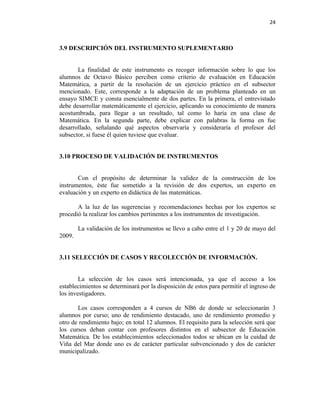 24



3.9 DESCRIPCIÓN DEL INSTRUMENTO SUPLEMENTARIO


       La finalidad de este instrumento es recoger información sobre lo que los
alumnos de Octavo Básico perciben como criterio de evaluación en Educación
Matemática, a partir de la resolución de un ejercicio práctico en el subsector
mencionado. Este, corresponde a la adaptación de un problema planteado en un
ensayo SIMCE y consta esencialmente de dos partes. En la primera, el entrevistado
debe desarrollar matemáticamente el ejercicio, aplicando su conocimiento de manera
acostumbrada, para llegar a un resultado, tal como lo haría en una clase de
Matemática. En la segunda parte, debe explicar con palabras la forma en fue
desarrollado, señalando qué aspectos observaría y consideraría el profesor del
subsector, si fuese él quien tuviese que evaluar.


3.10 PROCESO DE VALIDACIÓN DE INSTRUMENTOS


       Con el propósito de determinar la validez de la construcción de los
instrumentos, éste fue sometido a la revisión de dos expertos, un experto en
evaluación y un experto en didáctica de las matemáticas.

       A la luz de las sugerencias y recomendaciones hechas por los expertos se
procedió la realizar los cambios pertinentes a los instrumentos de investigación.

        La validación de los instrumentos se llevo a cabo entre el 1 y 20 de mayo del
2009.


3.11 SELECCIÓN DE CASOS Y RECOLECCIÓN DE INFORMACIÓN.


        La selección de los casos será intencionada, ya que el acceso a los
establecimientos se determinará por la disposición de estos para permitir el ingreso de
los investigadores.

       Los casos corresponden a 4 cursos de NB6 de donde se seleccionarán 3
alumnos por curso; uno de rendimiento destacado, uno de rendimiento promedio y
otro de rendimiento bajo; en total 12 alumnos. El requisito para la selección será que
los cursos deban contar con profesores distintos en el subsector de Educación
Matemática. De los establecimientos seleccionados todos se ubican en la cuidad de
Viña del Mar donde uno es de carácter particular subvencionado y dos de carácter
municipalizado.
 