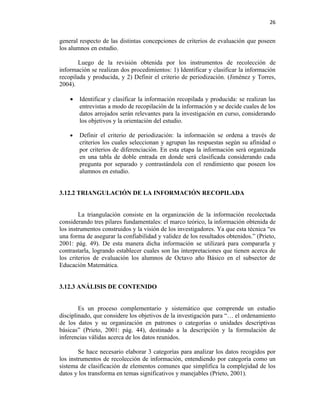 26


general respecto de las distintas concepciones de criterios de evaluación que poseen
los alumnos en estudio.

       Luego de la revisión obtenida por los instrumentos de recolección de
información se realizan dos procedimientos: 1) Identificar y clasificar la información
recopilada y producida, y 2) Definir el criterio de periodización. (Jiménez y Torres,
2004).

    •   Identificar y clasificar la información recopilada y producida: se realizan las
        entrevistas a modo de recopilación de la información y se decide cuales de los
        datos arrojados serán relevantes para la investigación en curso, considerando
        los objetivos y la orientación del estudio.

    •   Definir el criterio de periodización: la información se ordena a través de
        criterios los cuales seleccionan y agrupan las respuestas según su afinidad o
        por criterios de diferenciación. En esta etapa la información será organizada
        en una tabla de doble entrada en donde será clasificada considerando cada
        pregunta por separado y contrastándola con el rendimiento que poseen los
        alumnos en estudio.


3.12.2 TRIANGULACIÓN DE LA INFORMACIÓN RECOPILADA


        La triangulación consiste en la organización de la información recolectada
considerando tres pilares fundamentales: el marco teórico, la información obtenida de
los instrumentos construidos y la visión de los investigadores. Ya que esta técnica “es
una forma de asegurar la confiabilidad y validez de los resultados obtenidos.” (Prieto,
2001: pág. 49). De esta manera dicha información se utilizará para compararla y
contrastarla, logrando establecer cuales son las interpretaciones que tienen acerca de
los criterios de evaluación los alumnos de Octavo año Básico en el subsector de
Educación Matemática.


3.12.3 ANÁLISIS DE CONTENIDO


        Es un proceso complementario y sistemático que comprende un estudio
disciplinado, que considere los objetivos de la investigación para “… el ordenamiento
de los datos y su organización en patrones o categorías o unidades descriptivas
básicas” (Prieto, 2001: pág. 44), destinado a la descripción y la formulación de
inferencias válidas acerca de los datos reunidos.

        Se hace necesario elaborar 3 categorías para analizar los datos recogidos por
los instrumentos de recolección de información, entendiendo por categoría como un
sistema de clasificación de elementos comunes que simplifica la complejidad de los
datos y los transforma en temas significativos y manejables (Prieto, 2001).
 