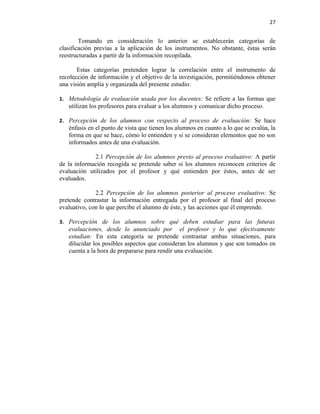 27


        Tomando en consideración lo anterior se establecerán categorías de
clasificación previas a la aplicación de los instrumentos. No obstante, éstas serán
reestructuradas a partir de la información recopilada.

       Estas categorías pretenden lograr la correlación entre el instrumento de
recolección de información y el objetivo de la investigación, permitiéndonos obtener
una visión amplia y organizada del presente estudio:

1. Metodología de evaluación usada por los docentes: Se refiere a las formas que
   utilizan los profesores para evaluar a los alumnos y comunicar dicho proceso.

2. Percepción de los alumnos con respecto al proceso de evaluación: Se hace
   énfasis en el punto de vista que tienen los alumnos en cuanto a lo que se evalúa, la
   forma en que se hace, cómo lo entienden y si se consideran elementos que no son
   informados antes de una evaluación.

             2.1 Percepción de los alumnos previo al proceso evaluativo: A partir
de la información recogida se pretende saber si los alumnos reconocen criterios de
evaluación utilizados por el profesor y qué entienden por éstos, antes de ser
evaluados.

              2.2 Percepción de los alumnos posterior al proceso evaluativo: Se
pretende contrastar la información entregada por el profesor al final del proceso
evaluativo, con lo que percibe el alumno de éste, y las acciones que él emprende.

3. Percepción de los alumnos sobre qué deben estudiar para las futuras
   evaluaciones, desde lo anunciado por el profesor y lo que efectivamente
   estudian: En esta categoría se pretende contrastar ambas situaciones, para
   dilucidar los posibles aspectos que consideran los alumnos y que son tomados en
   cuenta a la hora de prepararse para rendir una evaluación.
 