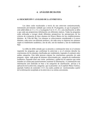 29


                           4. ANÁLISIS DE DATOS


4.1 DESCRIPCIÓN Y ANÁLISIS DE LA ENTREVISTA


        Los datos serán recolectados a través de una entrevista semiestructurada,
instrumento previamente validado que consta de 10 preguntas, en que la pregunta 3
está subdividida en 3.1 y 3.2, y la pregunta 4 en 4, 4.1, 4.2.; esta clasificación se debe
a que cada una proporciona información con diferentes matices. Todas las preguntas
están enfocadas a recoger desde diferentes perspectivas las percepciones de los
criterios de evaluación de doce alumnos de Octavo Básico de tres establecimientos
distintos de Viña del Mar. Los alumnos se seleccionaron considerando a 4 cursos
distintos, cada curso con diferente profesor y de cada curso se eligieron tres alumnos
según su rendimiento académico, uno de alto, uno de mediano y uno de rendimiento
bajo.

        La tabla de doble entrada que se presenta a continuación tiene en el extremo
izquierdo las preguntas que conforman la entrevista y en el extremo derecho las
conclusiones de los alumnos clasificadas por rendimiento, logrando el contraste entre
ambas categorías. Esta tabla procura exponer las conclusiones generales de cada
pregunta según cada grupo de alumnos seleccionados por categoría de rendimiento
académico, logrando tener una visión preliminar y global de los aspectos que serán
tomados en cuenta para posteriormente examinar la información. A continuación esta
información será analizada en base a las categorías de clasificación previas a la
aplicación de la entrevista; categorías que se presentan en el capitulo Marco Teórico,
apartado Análisis de contenido 3.12.3, las cuales, podrán ser reestructuradas a partir
de la información recopilada en la entrevista si se estima conveniente.
 