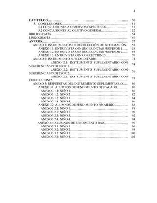 3


CAPÍTULO 5……...……………………………………………………………. 50
   5. CONCLUSIONES……………………………………………………….                   51
      5.1 CONCLUSIONES A OBJETIVOS ESPECÍFICOS……………….      51
      5.2 CONCLUSIONES AL OBJETIVO GENERAL…………………….        52
BIBLIOGRAFÍA………………………………………………………………...                    54
LINKOGRAFÍA…………………………………………………………………                       56
ANEXOS………………………………………………………………………...                       57
  ANEXO 1: INSTRUMENTOS DE RECOLECCIÓN DE INFORMACIÓN.     58
      ANEXO 1.1: ENTREVISTA CON SUGERENCIAS PROFESOR 1…... 58
      ANEXO 1.2: ENTREVISTA CON SUGERENCIAS PROFESOR 2...… 64
      ANEXO 1.3: ENTREVISTA CON CORRECCIONES…………………        70
  ANEXO 2: INSTRUMENTO SUPLEMENTARIO…………………………. 74
              ANEXO 2.1: INSTRUMENTO SUPLEMENTARIO CON
                                                           74
SUGERENCIAS PROFESOR 1…………………………………………………
              ANEXO 2.2: INSTRUMENTO SUPLEMENTARIO CON
                                                           76
SUGERENCIAS PROFESOR 2…………………………………………………
              ANEXO 2.3: INSTRUMENTO SUPLEMENTARIO CON
                                                           78
CORRECCIONES………………………………………………….....................
  ANEXO 3: RESPUESTAS DEL INSTRUMENTO SUPLEMENTARIO......  80
      ANEXO 3.1: ALUMNOS DE RENDIMIENTO DESTACADO…..…...   80
        ANEXO 3.1.1: NIÑO 1………………………………………………... 80
        ANEXO 3.1.2: NIÑO 2………………………………………………... 82
        ANEXO 3.1.3: NIÑO 3………………………………………………... 84
        ANEXO 3.1.4: NIÑO 4………………………………………………... 86
      ANEXO 3.2: ALUMNOS DE RENDIMIENTO PROMEDIO..………...   88
        ANEXO 3.2.1: NIÑO 1………………………………………………... 88
        ANEXO 3.2.2: NIÑO 2………………………………………………... 90
        ANEXO 3.2.3: NIÑO 3………………………………………………... 92
        ANEXO 3.2.4: NIÑO 4………………………………………………... 94
      ANEXO 3.3: ALUMNOS DE RENDIMIENTO BAJO…………………. 96
        ANEXO 3.3.1: NIÑO 1………………………………………………... 96
        ANEXO 3.3.2: NIÑO 2………………………………………………... 98
        ANEXO 3.3.3: NIÑO 3………………………………………………... 100
        ANEXO 3.3.4: NIÑO 4………………………………………………... 102
 