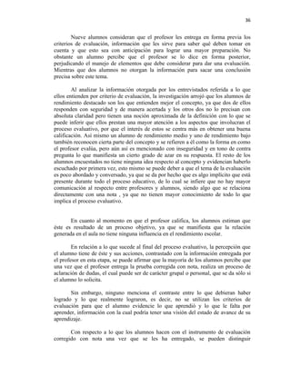 36


        Nueve alumnos consideran que el profesor les entrega en forma previa los
criterios de evaluación, información que les sirve para saber qué deben tomar en
cuenta y que esto sea con anticipación para lograr una mayor preparación. No
obstante un alumno percibe que el profesor se lo dice en forma posterior,
perjudicando el manejo de elementos que debe considerar para dar una evaluación.
Mientras que dos alumnos no otorgan la información para sacar una conclusión
precisa sobre este tema.

        Al analizar la información otorgada por los entrevistados referida a lo que
ellos entienden por criterio de evaluación, la investigación arrojó que los alumnos de
rendimiento destacado son los que entienden mejor el concepto, ya que dos de ellos
responden con seguridad y de manera acertada y los otros dos no lo precisan con
absoluta claridad pero tienen una noción aproximada de la definición con lo que se
puede inferir que ellos prestan una mayor atención a los aspectos que involucran el
proceso evaluativo, por que el interés de estos se centra más en obtener una buena
calificación. Así mismo un alumno de rendimiento medio y uno de rendimiento bajo
también reconocen cierta parte del concepto y se refieren a él como la forma en como
el profesor evalúa, pero aún así es mencionado con inseguridad y en tono de contra
pregunta lo que manifiesta un cierto grado de azar en su respuesta. El resto de los
alumnos encuestados no tiene ninguna idea respecto al concepto y evidencian haberlo
escuchado por primera vez, esto mismo se puede deber a que el tema de la evaluación
es poco abordado y conversado, ya que se da por hecho que es algo implícito que está
presente durante todo el proceso educativo, de lo cual se infiere que no hay mayor
comunicación al respecto entre profesores y alumnos, siendo algo que se relaciona
directamente con una nota , ya que no tienen mayor conocimiento de todo lo que
implica el proceso evaluativo.


       En cuanto al momento en que el profesor califica, los alumnos estiman que
éste es resultado de un proceso objetivo, ya que se manifiesta que la relación
generada en el aula no tiene ninguna influencia en el rendimiento escolar.

        En relación a lo que sucede al final del proceso evaluativo, la percepción que
el alumno tiene de éste y sus acciones, contrastado con la información entregada por
el profesor en esta etapa, se puede afirmar que la mayoría de los alumnos percibe que
una vez que el profesor entrega la prueba corregida con nota, realiza un proceso de
aclaración de dudas, el cual puede ser de carácter grupal o personal, que se da sólo si
el alumno lo solicita.

       Sin embargo, ninguno menciona el contraste entre lo que debieran haber
logrado y lo que realmente lograron, es decir, no se utilizan los criterios de
evaluación para que el alumno evidencie lo que aprendió y lo que le falta por
aprender, información con la cual podría tener una visión del estado de avance de su
aprendizaje.

       Con respecto a lo que los alumnos hacen con el instrumento de evaluación
corregido con nota una vez que se les ha entregado, se pueden distinguir
 