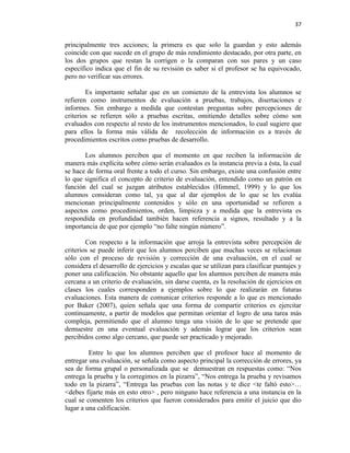 37


principalmente tres acciones; la primera es que solo la guardan y esto además
coincide con que sucede en el grupo de más rendimiento destacado, por otra parte, en
los dos grupos que restan la corrigen o la comparan con sus pares y un caso
específico indica que el fin de su revisión es saber si el profesor se ha equivocado,
pero no verificar sus errores.

        Es importante señalar que en un comienzo de la entrevista los alumnos se
refieren como instrumentos de evaluación a pruebas, trabajos, disertaciones e
informes. Sin embargo a medida que contestan preguntas sobre percepciones de
criterios se refieren sólo a pruebas escritas, omitiendo detalles sobre cómo son
evaluados con respecto al resto de los instrumentos mencionados, lo cual sugiere que
para ellos la forma más válida de recolección de información es a través de
procedimientos escritos como pruebas de desarrollo.

       Los alumnos perciben que el momento en que reciben la información de
manera más explícita sobre cómo serán evaluados es la instancia previa a ésta, la cual
se hace de forma oral frente a todo el curso. Sin embargo, existe una confusión entre
lo que significa el concepto de criterio de evaluación, entendido como un patrón en
función del cual se juzgan atributos establecidos (Himmel, 1999) y lo que los
alumnos consideran como tal, ya que al dar ejemplos de lo que se les evalúa
mencionan principalmente contenidos y sólo en una oportunidad se refieren a
aspectos como procedimientos, orden, limpieza y a medida que la entrevista es
respondida en profundidad también hacen referencia a signos, resultado y a la
importancia de que por ejemplo “no falte ningún número”.

        Con respecto a la información que arroja la entrevista sobre percepción de
criterios se puede inferir que los alumnos perciben que muchas veces se relacionan
sólo con el proceso de revisión y corrección de una evaluación, en el cual se
considera el desarrollo de ejercicios y escalas que se utilizan para clasificar puntajes y
poner una calificación. No obstante aquello que los alumnos perciben de manera más
cercana a un criterio de evaluación, sin darse cuenta, es la resolución de ejercicios en
clases los cuales corresponden a ejemplos sobre lo que realizarán en futuras
evaluaciones. Esta manera de comunicar criterios responde a lo que es mencionado
por Baker (2007), quien señala que una forma de compartir criterios es ejercitar
continuamente, a partir de modelos que permitan orientar el logro de una tarea más
compleja, permitiendo que el alumno tenga una visión de lo que se pretende que
demuestre en una eventual evaluación y además lograr que los criterios sean
percibidos como algo cercano, que puede ser practicado y mejorado.

         Entre lo que los alumnos perciben que el profesor hace al momento de
entregar una evaluación, se señala como aspecto principal la corrección de errores, ya
sea de forma grupal o personalizada que se demuestran en respuestas como: “Nos
entrega la prueba y la corregimos en la pizarra”, “Nos entrega la prueba y revisamos
todo en la pizarra”, “Entrega las pruebas con las notas y te dice <te faltó esto>…
<debes fijarte más en esto otro> , pero ninguno hace referencia a una instancia en la
cual se comenten los criterios que fueron considerados para emitir el juicio que dio
lugar a una calificación.
 