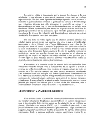 38



       Lo anterior refleja la importancia que le asignan los alumnos a la nota
adjudicada, ya que ninguno se preocupa de preguntar porqué tuvo un resultado
específico o qué faltó para haber logrado el aprendizaje esperado. Esto se evidencia al
momento en que los alumnos comentan lo que hacen una vez que el docente entrega
una evaluación, acciones que sólo consideran la corrección de errores y la
comparación con sus pares. Una vez más este hecho confirma que, por un lado, no se
consideran criterios de evaluación para obtener un diagnóstico de los resultados del
aprendizaje demostrado en una evaluación; y por otro lado, que para los alumnos la
importancia del proceso de evaluación está determinada por una nota que está en
función sólo de respuestas correctas o incorrectas.

       Por otro lado, se podría esperar que los alumnos utilizaran criterios para
estudiar, puesto que esto sirven para tener una idea sobre lo que se pretende saber,
comprender y valorar (Himmel cita a Vargas, 1998) previo a una evaluación. Sin
embargo esto no es así, ya que al momento de prepararse para rendir una evaluación
lo hacen con la materia de su cuaderno o el texto escolar, sin tener presente lo que se
espera que ellos demuestren. Tener conciencia de esto, les ayudaría a mejorar su
rendimiento, puesto que aquellos alumnos que se destacan en el subsector de
aprendizaje son capaces de explicar con mayor claridad lo que perciben que el
docente espera de ellos, haciendo alusión a aspectos como: Desarrollo, formas de
desarrollo, respuesta completa y respuesta argumentada.

       Con respecto a la instancia en que un alumno rinde una evaluación, éstos
demuestran completa claridad sobre el conocimiento de los aspectos a evaluar, a
pesar de que se ha demostrado que existe confusión al respecto, aducen que todos los
aspectos que el docente toma en cuenta para poner una nota son siempre mencionados
y no se evalúan cosas que no hayan sido dichas explícitamente. Esta contradicción
hace inferir que los alumnos perciben principalmente como criterio de evaluación los
contenidos, los cuales se traducen a un temario que a juicio de los alumnos siempre es
avisado antes de una evaluación; y además se valen de experiencias anteriores con su
profesor para suponer los criterios que el docente utiliza para evaluarlos, esto lo
afirman al hacer comentarios como: “él siempre se fija en el resultado”.


4.2 DESCRIPCIÓN Y ANÁLISIS DEL EJERCICIO


       En el presente cuadro se exponen los resultados del instrumento suplementario
que se refiere al ejercicio de aplicación desarrollado por los alumnos seleccionados
para la investigación. Este ejercicio consta de la adaptación de un problema de
planteo (diseñado en un ensayo SIMCE) con el contenido de porcentaje, el que
procura interpretar datos desde la perspectiva procedimental; luego, contestan dos
preguntas, la primera describe con palabras el desarrollo del ejercicio anteriormente
mencionado, donde se pretende evidenciar aspectos descriptivos propios de los
 