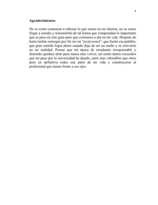 4


Agradecimientos

No se como comenzar a esbozar lo que siento en mi interior, no se como
llegar a ustedes y transmitirlo de tal forma que comprendan lo importante
que es para mi este gran paso que comienzo a dar en mi vida. Después de
harto luchar conseguí por fin ser un “profesional”, que fuerte esa palabra,
que gran sentido logra ahora cuando deja de ser un sueño y se convierte
en mi realidad. Pensar que mi época de estudiante irresponsable y
distraído quedara atrás para nunca más volver; así como tantos recuerdos
que mi paso por la universidad ha dejado, unos mas valorables que otros
pero en definitiva todos son parte de mi vida y construyeron al
profesional que tienen frente a sus ojos.
 