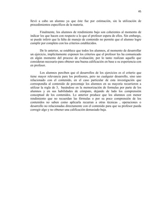 45


llevó a cabo un alumno ya que éste fue por estimación, sin la utilización de
procedimientos específicos de la materia.

        Finalmente, los alumnos de rendimiento bajo son coherentes al momento de
indicar los que hacen con respecto a lo que el profesor espera de ellos. Sin embargo,
se puede inferir que la falta de manejo de contenido no permite que el alumno logre
cumplir por completo con los criterios establecidos.

       De lo anterior, se establece que todos los alumnos, al momento de desarrollar
un ejercicio, implícitamente exponen los criterios que el profesor les ha comunicado
en algún momento del proceso de evaluación; por lo tanto realizan aquello que
consideran necesario para obtener una buena calificación en base a su experiencia con
en profesor.

        Los alumnos perciben que el desarrollos de los ejercicios es el criterio que
tiene mayor relevancia para los profesores, pero no cualquier desarrollo, sino uno
relacionado con el contenido, en el caso particular de esta investigación que
correspondía al contenido de porcentaje los alumnos en su mayoría recurrieron a
utilizar la regla de 3, basándose en la memorización de formulas por parte de los
alumnos y en sus habilidades de cómputo, dejando de lado los comprensión
conceptual de los contenidos. Lo anterior produce que los alumnos con menor
rendimiento que no recuerdan las fórmulas o por su poco comprensión de los
contenidos no saben como aplicarla recurran a otras técnicas , operaciones o
desarrollo no relacionadas directamente con el contenido para que su profesor pueda
corregir algo y no obtener una calificación demasiado baja.
 