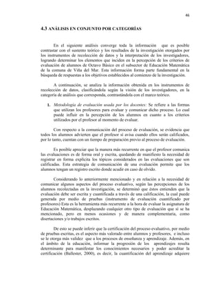 46


4.3 ANÁLISIS EN CONJUNTO POR CATEGORÍAS


        En el siguiente análisis converge toda la información que es posible
contrastar con el sustento teórico y los resultados de la investigación otorgados por
los instrumentos de recolección de datos y la interpretación de los investigadores,
logrando determinar los elementos que inciden en la percepción de los criterios de
evaluación de alumnos de Octavo Básico en el subsector de Educación Matemática
de la comuna de Viña del Mar. Esta información forma parte fundamental en la
búsqueda de respuestas a los objetivos establecidos al comienzo de la investigación.

       A continuación, se analiza la información obtenida en los instrumentos de
recolección de datos, clasificándola según la visión de los investigadores, en la
categoría de análisis que corresponda, contrastándola con el marco teórico.

   1. Metodología de evaluación usada por los docentes: Se refiere a las formas
       que utilizan los profesores para evaluar y comunicar dicho proceso. Lo cual
       puede influir en la percepción de los alumnos en cuanto a los criterios
       utilizados por el profesor al momento de evaluar.

        Con respecto a la comunicación del proceso de evaluación, se evidencia que
todos los alumnos advierten que el profesor sí avisa cuando ellos serán calificados,
por lo tanto, cuentan con un tiempo de preparación previo al proceso de evaluación.

        Es posible apreciar que la manera más recurrente en que el profesor comunica
las evaluaciones es de forma oral y escrita, quedando de manifiesto la necesidad de
registrar en forma explícita los tópicos considerados en las evaluaciones que son
calificadas. Esta estrategia de comunicación de una evaluación permite que los
alumnos tengan un registro escrito donde acudir en caso de olvido.

        Considerando lo anteriormente mencionado y en relación a la necesidad de
comunicar algunos aspectos del proceso evaluativo, según las percepciones de los
alumnos recolectadas en la investigación, se determinó que éstos entienden que la
evaluación debe ser escrita y cuantificada a través de una calificación, la cual puede
generada por medio de pruebas (instrumento de evaluación cuantificado por
profesores) Esta es la herramienta más recurrente a la hora de evaluar la asignatura de
Educación Matemática, desplazando cualquier otro tipo de evaluación que sí se ha
mencionado, pero en menos ocasiones y de manera complementaria, como
disertaciones y/o trabajos escritos.

        De esto se puede inferir que la certificación del proceso evaluativo, por medio
de pruebas escritas, es el aspecto más valorado entre alumnos y profesores, e incluso
se le otorga más validez que a los procesos de enseñanza y aprendizaje. Además, en
el ámbito de la educación, informar la progresión de los aprendizajes resulta
determinante para manifestar los conocimientos necesarios y poder acreditar la
certificación (Ballester, 2000), es decir, la cuantificación del aprendizaje adquiere
 