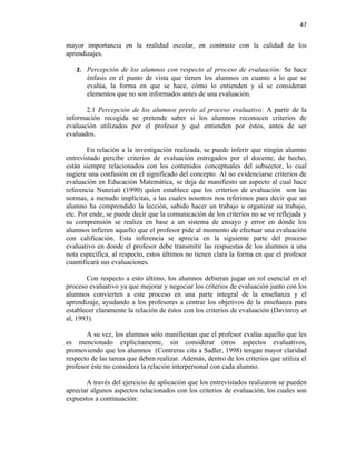 47


mayor importancia en la realidad escolar, en contraste con la calidad de los
aprendizajes.

   2. Percepción de los alumnos con respecto al proceso de evaluación: Se hace
       énfasis en el punto de vista que tienen los alumnos en cuanto a lo que se
       evalúa, la forma en que se hace, cómo lo entienden y si se consideran
       elementos que no son informados antes de una evaluación.

       2.1 Percepción de los alumnos previo al proceso evaluativo: A partir de la
información recogida se pretende saber si los alumnos reconocen criterios de
evaluación utilizados por el profesor y qué entienden por éstos, antes de ser
evaluados.

        En relación a la investigación realizada, se puede inferir que ningún alumno
entrevistado percibe criterios de evaluación entregados por el docente, de hecho,
están siempre relacionados con los contenidos conceptuales del subsector, lo cual
sugiere una confusión en el significado del concepto. Al no evidenciarse criterios de
evaluación en Educación Matemática, se deja de manifiesto un aspecto al cual hace
referencia Nunziati (1990) quien establece que los criterios de evaluación son las
normas, a menudo implícitas, a las cuales nosotros nos referimos para decir que un
alumno ha comprendido la lección, sabido hacer un trabajo u organizar su trabajo,
etc. Por ende, se puede decir que la comunicación de los criterios no se ve reflejada y
su comprensión se realiza en base a un sistema de ensayo y error en dónde los
alumnos infieren aquello que el profesor pide al momento de efectuar una evaluación
con calificación. Esta inferencia se aprecia en la siguiente parte del proceso
evaluativo en donde el profesor debe transmitir las respuestas de los alumnos a una
nota específica, al respecto, estos últimos no tienen clara la forma en que el profesor
cuantificará sus evaluaciones.

       Con respecto a esto último, los alumnos debieran jugar un rol esencial en el
proceso evaluativo ya que mejorar y negociar los criterios de evaluación junto con los
alumnos convierten a este proceso en una parte integral de la enseñanza y el
aprendizaje, ayudando a los profesores a centrar los objetivos de la enseñanza para
establecer claramente la relación de éstos con los criterios de evaluación (Davinroy et
al, 1993).

       A su vez, los alumnos sólo manifiestan que el profesor evalúa aquello que les
es mencionado explícitamente, sin considerar otros aspectos evaluativos,
promoviendo que los alumnos (Contreras cita a Sadler, 1998) tengan mayor claridad
respecto de las tareas que deben realizar. Además, dentro de los criterios que utiliza el
profesor éste no considera la relación interpersonal con cada alumno.

       A través del ejercicio de aplicación que los entrevistados realizaron se pueden
apreciar algunos aspectos relacionados con los criterios de evaluación, los cuales son
expuestos a continuación:
 