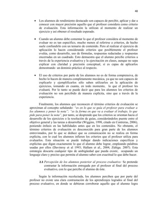 48


   •   Los alumnos de rendimiento destacado son capaces de percibir, aplicar y dar a
       conocer con mayor precisión aquello que el profesor considera como criterio
       de evaluación. Esta información la utilizan al momento de realizar un
       ejercicio y así obtener el resultado esperado.

   •   Cuando un alumno debe comentar lo que el profesor considera al momento de
       evaluar no es tan específico, mucho menos al referirse a criterios, de hecho
       suele confundirlo con un temario de contenido. Pero al realizar el ejercicio de
       aplicación lo hacen considerando criterios que posiblemente el profesor
       evalúa, como desarrollo, uso de fórmulas, respuestas redactadas y respuestas
       encerradas en un cuadrado. Esto demuestra que el alumno percibe criterios a
       través de la experiencia evaluativa y la ejercitación en clases, aunque no sepa
       explicar con claridad y precisión conceptual, sí es capas de aplicarlos
       demostrando un dominio práctico al respecto.

   •   El uso de criterios por parte de los alumnos no es de forma comprensiva, de
       hecho lo hacen de manera completamente mecánica, ya que no son capaces de
       explicarlo y ejemplificarlos sólo saben utilizarlos en la aplicación de
       ejercicios, tomando en cuanta, en todo momento, lo que el profesor les
       evaluará. Por lo tanto se puede decir que para los alumnos los criterios de
       evaluación no son percibido de manera explícita, sino que a través de la
       experiencia.

        Finalmente, los alumnos que reconocen el término criterios de evaluación se
aproximan al concepto señalando: “es en lo que se guía el profesor para evaluar a
los alumnos y poner la nota”; “es la forma en que va a evaluar el trabajo, lo que
pide para poner la nota”, por tanto, se desprende que los criterios se orientan hacia el
desarrollo de los ejercicios o la resolución de guías, considerándolos puente entre el
objetivo general y las tareas a desarrollar (Wiggins, 1998, citado en Contreras, 2006),
poniendo énfasis en las habilidades antes que en los contenidos. No obstante, el
término criterios de evaluación es desconocido para gran parte de los alumnos
entrevistados, por lo que se deduce que su comunicación no se realiza en forma
explícita, con lo cual los alumnos infieren los criterios que el profesor utiliza para
evaluarlos. Esta situación se puede trabajar dando indicaciones específicas y
explícitas que digan exactamente lo que el alumno debe lograr, empleando palabras
usadas por ellos (Davinroy et al 1993; Hallam et al., 2004; Zúñiga. 2007). Esta
estrategia descarta cualquier tipo de ambigüedad que pueda existir, ocupando un
lenguaje claro y preciso que permita el alumno saber con exactitud lo que debe hacer.

       2.3 Percepción de los alumnos posterior al proceso evaluativo: Se pretende
           contrastar la información entregada por el profesor al final del proceso
           evaluativo, con lo que percibe el alumno de éste.

       Según la información recolectada, los alumnos perciben que por parte del
profesor no existe una clara contrastación de los aprendizajes logrados al final del
proceso evaluativo, en donde se debieran corroborar aquello que el alumno logra
 