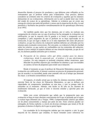 49


desarrollar durante el proceso de enseñanza y que debieran estar reflejados en los
instrumentos que el profesor utiliza para evidenciarlos. Este proceso, debiera
considerar un contraste entre los criterios de evaluación y aquellos que los alumnos
demuestran en sus evaluaciones, información con la cual se puede tener una visión
del estado de avance de su aprendizaje. Además se evidencia que no existe una
entrega de criterios por parte del profesor y menos aún la negociación de ellos, lo cual
permitiría y facilitaría una posterior retroalimentación de los aprendizajes (Davinroy
et al 1993).

         Así también queda claro que los alumnos, por si solos, no realizan una
comparación de criterios una vez que el profesor les ha entregado la evaluación con
calificación, ya que la mayoría solo la guarda o se limita a compararla con el
compañero y para asegurarse de que el profesor no se haya equivocado en su
corrección, lo que sin lugar a dudas no es lo más importante del cierre del proceso
evaluativo, ya que los criterios de evaluación también debieran ser utilizados por los
alumnos para eventuales correcciones. Por otra parte, se evidencia la falta de claridad
sobre los criterios, ya que suelen ser confundidos con los contenidos del subsector,
además el poco manejo al respecto debiera ser una situación mejorada, ya que de ser
así, los alumnos podrían utilizarlos por si mismos.

   3. Percepción de los alumnos sobre qué deben estudiar para las futuras
       evaluaciones, desde lo anunciado por el profesor y lo que efectivamente
       estudian: En esta categoría se pretende contrastar ambas situaciones, para
       dilucidar los posibles aspectos que consideran los alumnos y que son tomados
       en cuenta a la hora de prepararse para rendir una evaluación.

        Desde el momento en que el profesor de Educación Matemática anuncia una
evaluación con calificación, el alumno comienza un proceso de preparación personal,
que de acuerdo a su necesidad, puede estar centrado sólo en el tiempo que demoran
las clases o en horario extraordinario al escolar.

        Al respecto, el estudio arrojó que no todos los alumnos necesitan estudiar y
ejercitar fuera de las clases de Educación Matemática, ya que se definen con
capacidades de comprensión inmediatas en esta área, y esto es porque todo lo
entienden en el momento. Además, este hecho se da sólo en los alumnos de
rendimiento destacado, ya que el resto sí necesita estudiar y ejercitar para una
evaluación.

       Sobre esto existe información que señala que la preparación para una
evaluación se basa en tener absoluto conocimiento de lo que se pretende que el sujeto
a evaluar logre (Himmel cita a Vargas, 1998). Comprometiendo criterios que deben
ser de pleno conocimiento y manejo por parte de éste. Estos criterios pueden ser
entregados de forma explicita o a través de diversas estrategias que tienen el fin de
presentar al alumno el objetivo de lo que se quiere lograr.

      Los resultados de la investigación señalan que con respecto a esto, la gran
mayoría de los alumnos que estudian, lo hacen tomando como referencia los
 
