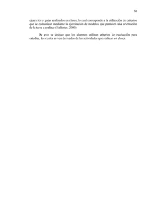 50


ejercicios y guías realizados en clases, lo cual corresponde a la utilización de criterios
que se comunican mediante la ejercitación de modelos que permiten una orientación
de la tarea a realizar (Ballester, 2000)

       De esto se deduce que los alumnos utilizan criterios de evaluación para
estudiar, los cuales se ven derivados de las actividades que realizan en clases.
 