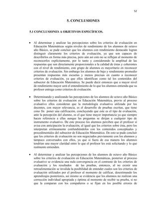52


                               5. CONCLUSIONES

5.1 CONCLUSIONES A OBJETIVOS ESPECÍFICOS.


•   Al determinar y analizar las percepciones sobre los criterios de evaluación en
    Educación Matemáticas según niveles de rendimiento de los alumnos de octavo
    año Básico, se pude concluir que los alumnos con rendimiento destacado logran
    distinguir claramente los criterios de evaluación, ya que son capaces de
    describirlos en forma más precisa, pero aún así esto no se reflejan al momento de
    reconocerlos explícitamente, por lo tanto y considerando la amplitud de las
    respuestas que son directamente proporcionales a la calidad de éstas y coherentes
    con el nivel de rendimiento, este grupo de alumnos es mayoritario en reconocer
    criterios de evaluación. Sin embargo los alumnos de bajo y rendimiento promedio
    presentan respuestas más escuetas y menos precisas en cuanto a reconocer
    criterios de evaluación, ya que ellos identifican como tal los contenidos del
    subsector de Educación Matemática. Se puede decir entonces que a mayor nivel
    de rendimiento mayor será el entendimiento de lo que los alumnos entienda que su
    profesor entrega como criterios de evaluación.

•   Determinando y analizando las percepciones de los alumnos de octavo año Básico
    sobre los criterios de evaluación en Educación Matemática, previo al proceso
    evaluativo ellos consideran que la metodología evaluativa utilizada por los
    docentes, con mayor relevancia, es el desarrollo de pruebas escritas, que tiene
    cono fin poner una calificación, concluyendo que este es el tipo de evaluación,
    ante la percepción del alumno, es el que tiene mayor importancia ya que siempre
    hacen referencia a ellas aunque las preguntas se dirijan a cualquier tipo de
    instrumento evaluativo. De este proceso los alumnos perciben que el profesor sí
    avisa con anticipación la evaluación, al igual que los criterios sobre ésta, pero los
    interpretan erróneamente confundiéndolos con los contenidos conceptuales y
    procedimentales del subsector de Educación Matemática. De esto se pude concluir
    que los criterios de evaluación no son negociados previamente con los alumnos y
    tampoco conversados con ellos, ya que si fuera de esa manera los alumnos
    tendrían una mayor claridad entre lo que el profesor les está solicitando y lo que
    realmente entienden.

•   Al determinar y analizar las percepciones de los alumnos de octavo año Básico
    sobre los criterios de evaluación en Educación Matemáticas, posterior al proceso
    evaluativo se evidencia una nula convergencia en el contraste de los criterios de
    evaluación y los resultados de las pruebas, entonces, al no existir una
    retroalimentación se invalida la posibilidad de entender cuales son los criterios de
    evaluación utilizados por el profesor al momento de calificar, desestimando los
    aprendizajes posteriores, así mismo se evidencia que los alumnos no realizan una
    corrección individual apropiada y óptima al momento de recibir su prueba, si no
    que la comparan con los compañeros o se fijan en los posible errores de
 