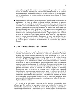 53


    corrección por parte del profesor; siempre pensando que estos actos podrían
    incidir en aumentar la calificación, siendo éste el principal interés de los alumnos.
    Podemos concluir que para los alumnos el fin de la evaluación es la calificación y
    no los aprendizajes, ni menos considerar sus errores como fuente de futuros
    aprendizajes.

•   Determinando y analizando como se presentan la comunicación de los criterios de
    evaluación y si éstos se indican en forma implícita o explícita, los alumnos
    afirman que la totalidad de los criterios (confundiéndolos con contenidos del
    subsector de Educación Matemática) son entregados explícitamente por parte del
    profesor, concluyendo con esto que el profesor no evalúa cosas que no mencione
    con anterioridad, esto quiere decir, que en este aspecto no reconocen criterios
    implícitos en el proceso evaluativo, sin embargo en cuanto a los aspectos
    formales, estos son entregados en forma implícita y explícita ya que sí se observan
    criterios de evaluación (como orden limpieza, buena letra, etc.) que el profesor
    toma en cuenta con anterioridad y al momento de poner una calificación, pero
    solo algunos lo dan a conocer y otros solo lo consideran al momento de la revisión
    y sin aviso previo dificultando el entendimiento de los criterios por parte del
    alumno.


5.2 CONCLUSIONES AL OBJETIVO GENERAL


•   Al analizar las formas en que los alumnos de octavo año Básico interpretan los
    criterios de evaluación en el subsector de Educación Matemáticas, podemos
    concluir que existen diferentes variables que están involucradas en la forma de
    cómo los alumnos de Octavo Básico perciben los criterios de evaluación en el
    subsector de Educación Matemática, una de estas variables, tratada en esta
    investigación, es la influencia que tiene el nivel de rendimiento en la percepción
    de criterios. A la hora de reconocerlos el grupo mayoritario y con las respuestas
    más completas y precisas, es el de rendimiento destacado que sobresale por el
    nivel de información que aporta al momento de preguntar sobre “que es lo que el
    profesor considera a la hora de calificar”, sin embargo el grupo de mediano y
    rendimiento bajo, a excepción de algunos casos, proporcionan respuestas
    inconsistentes, poco claras y erradas en cuanto a qué es realmente un criterio de
    evaluación; situación que se relaciona con la ausencia de criterios de evaluación
    expresados explícitamente por el profesor y considerados al momento de evaluar
    con calificación, sin embargo se presentan criterios implícitos (y en unos pocos
    caso explícitos) relacionados con aspectos formales como el orden , la limpieza y
    legibilidad de la escritura.

    Al recurrir a la información entregada por los alumnos entrevistados, éstos
afirman que los profesor sí entregan criterios de evaluación los cuales son
interpretados equívocamente en base al materia de la asignatura, refiriéndose a
contenidos procedimentales y actitudinales, por lo tanto se llega a la conclusión que
 