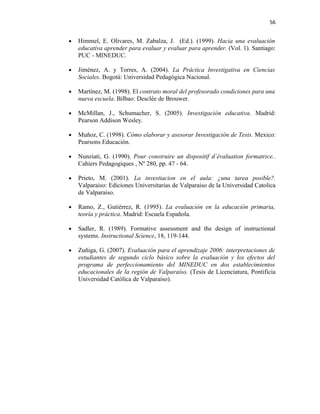 56


•   Himmel, E. Olivares, M. Zabalza, J. (Ed.). (1999). Hacia una evaluación
    educativa aprender para evaluar y evaluar para aprender. (Vol. 1). Santiago:
    PUC - MINEDUC.

•   Jiménez, A. y Torres, A. (2004). La Práctica Investigativa en Ciencias
    Sociales. Bogotá: Universidad Pedagógica Nacional.

•   Martínez, M. (1998). El contrato moral del profesorado condiciones para una
    nueva escuela. Bilbao: Desclée de Brouwer.

•   McMillan, J., Schumacher, S. (2005). Investigación educativa. Madrid:
    Pearson Addison Wesley.

•   Muñoz, C. (1998). Cómo elaborar y asesorar Investigación de Tesis. Mexico:
    Pearsons Educación.

•   Nunziati, G. (1990). Pour construire un dispositif d`évaluation formatrice..
    Cahiers Pedagogiques , Nº 280, pp. 47 - 64.

•   Prieto, M. (2001). La investiacion en el aula: ¿una tarea posible?.
    Valparaiso: Ediciones Universitarias de Valparaiso de la Universidad Catolica
    de Valparaiso.

•   Ramo, Z., Gutiérrez, R. (1995). La evaluación en la educación primaria,
    teoría y práctica. Madrid: Escuela Española.

•   Sadler, R. (1989). Formative assessment and the design of instructional
    systems. Instructional Science, 18, 119-144.

•   Zuñiga, G. (2007). Evaluación para el aprendizaje 2006: interpretaciones de
    estudiantes de segundo ciclo básico sobre la evaluación y los efectos del
    programa de perfeccionamiento del MINEDUC en dos establecimientos
    educacionales de la región de Valparaíso. (Tesis de Licenciatura, Pontificia
    Universidad Católica de Valparaíso).
 