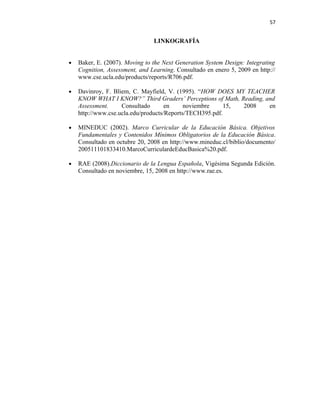 57


                                LINKOGRAFÍA


•   Baker, E. (2007). Moving to the Next Generation System Design: Integrating
    Cognition, Assessment, and Learning. Consultado en enero 5, 2009 en http://
    www.cse.ucla.edu/products/reports/R706.pdf.

•   Davinroy, F. Bliem, C. Mayfield, V. (1995). “HOW DOES MY TEACHER
    KNOW WHAT I KNOW?” Third Graders’ Perceptions of Math, Reading, and
    Assessment.     Consultado       en     noviembre     15, 2008   en
    http://www.cse.ucla.edu/products/Reports/TECH395.pdf.

•   MINEDUC (2002). Marco Curricular de la Educación Básica. Objetivos
    Fundamentales y Contenidos Mínimos Obligatorios de la Educación Básica.
    Consultado en octubre 20, 2008 en http://www.mineduc.cl/biblio/documento/
    200511101833410.MarcoCurriculardeEducBasica%20.pdf.

•   RAE (2008).Diccionario de la Lengua Española, Vigésima Segunda Edición.
    Consultado en noviembre, 15, 2008 en http://www.rae.es.
 