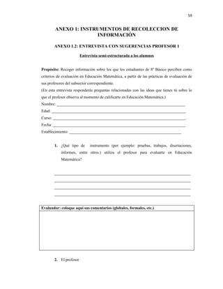 59


        ANEXO 1: INSTRUMENTOS DE RECOLECCION DE
                      INFORMACIÓN

        ANEXO 1.2: ENTREVISTA CON SUGERENCIAS PROFESOR 1

                         Entrevista semi-estructurada a los alumnos


Propósito: Recoger información sobre los que los estudiantes de 8º Básico perciben como
criterios de evaluación en Educación Matemática, a partir de las prácticas de evaluación de
sus profesores del subsector correspondiente.
(En esta entrevista responderás preguntas relacionadas con las ideas que tienes tú sobre lo
que el profesor observa al momento de calificarte en Educación Matemática.)
Nombre: ________________________________________________________________
Edad: ___________________________________________________________________
Curso: __________________________________________________________________
Fecha: __________________________________________________________________
Establecimiento: ________________________________________________________


        1. ¿Qué tipo de       instrumento (por ejemplo: pruebas, trabajos, disertaciones,
            informes, entre otros.) utiliza el profesor para evaluarte en Educación
            Matemática?


        ____________________________________________________________________
        ____________________________________________________________________
        ____________________________________________________________________
        ____________________________________________________________________


Evaluador: coloque aquí sus comentarios (globales, formales, etc.)




        2. El profesor
 