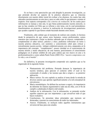 6


        Es en base a esta apreciación que está dirigida la presente investigación, ya
que pretende develar un aspecto de la práctica educativa que se relaciona
directamente con nuestro deber moral de evaluar a los alumnos, los cuales han sido
educados mecánicamente en esta área y poco se sabe sobre lo que piensan o sienten al
respecto. Este aspecto corresponde a los criterios de evaluación, de los cuales poco
información se maneja y más aún, lo que llama poderosamente nuestra atención, es
que no hay estudios en Chile que se refieran a este tema, con lo cual pretendemos
transformarnos en pioneros y motivar la realización de investigaciones posteriores
que ayuden a aportar lo que hemos estado haciendo durante estos meses.

        Finalmente, cabe señalar que al momento de realizar este estudio, lo hicimos
desde la perspectiva de que somos seres humanos, somos profesionales, somos
maestros que comienzan a forjar su destino sabiendo que al conocer, comprender y
complementar el saber teórico, práctico y ético, podremos reflexionar en torno a
nuestra práctica educativa, con sustentos y conocimiento cabal para criticar y
retroalimentar nuestra acción; trabajar colaborativamente con otros, amparados en la
importancia del concepto “complemento”; poseer claridad en el conocimiento de
nuestra misión y metas educativas; de esta manera, posicionamos el conocimiento
pedagógico en el primer eslabón de esta gran cadena que nos mueve en aras a la
profesionalización y como señala Paulo Freire (2003:19) a “nuestro compromiso con
la vida y con el mundo”.

       En definitiva, la presente investigación comprende seis capítulos que se ha
organizado de la siguiente forma:

          •   Planteamiento del problema. Pretende destacar la importancia de
              nuestra temática, para apreciar el contexto sobre el cual se ha
              comenzado el estudio y las razones que dan a origen a su posterior
              aplicación.
          •   Marco teórico. En este capítulo se analiza el tema desde la mirada de
              diversos autores que aportan significativamente a la red conceptual de
              este proceso.
          •   Marco metodológico. Se definen las acciones a seguir y la importancia
              de delimitar de manera argumentativa cada una de ellas, con el fin de
              cumplir a cabalizada el objetivo del estudio.
          •   Análisis de la información. Con la información, se pretende revelar
              aquellos aspectos que son importantes y que envuelven todo el que
              hacer evaluativo.
          •   Conclusiones. Se presentan ideas principales que merecen ser
              destacadas y puestas en conocimiento de todos los interesados.
          •   Anexos. Finalmente, se incluyen todos aquellos instrumentos que
              sirvieron de base para este estudio.
 