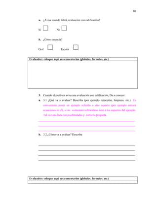 60


       a. ¿Avisa cuando habrá evaluación con calificación?


       Sí               No


       b. ¿Cómo anuncia?


       Oral                  Escrita


Evaluador: coloque aquí sus comentarios (globales, formales, etc.)




       3. Cuando el profesor avisa una evaluación con calificación, Da a conocer:
       a. 3.1 ¿Qué va a evaluar? Describa (por ejemplo redacción, limpieza. etc.) Es
            conveniente poner un ejemplo referido a otro aspecto (por ejemplo entrará
            ecuaciones en Z), si no contestará refiriéndose solo a los aspectos del ejemplo.
            Tal vez una lista con posibilidades y cerrar la pregunta.
       ____________________________________________________________________
       ____________________________________________________________________
       ____________________________________________________________________
       b. 3.2 ¿Cómo va a evaluar? Describa


       ____________________________________________________________________
       ____________________________________________________________________
       ____________________________________________________________________
       ____________________________________________________________________




Evaluador: coloque aquí sus comentarios (globales, formales, etc.)
 
