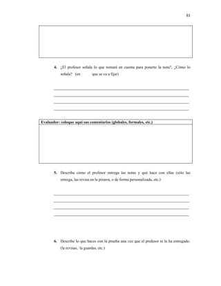 61




       4. ¿El profesor señala lo que tomará en cuenta para ponerte la nota?, ¿Cómo lo
           señala? (en          que se va a fijar)


       ____________________________________________________________________
       ____________________________________________________________________
       ____________________________________________________________________
       ____________________________________________________________________


Evaluador: coloque aquí sus comentarios (globales, formales, etc.)




       5. Describa cómo el profesor entrega las notas y qué hace con ellas (sólo las
           entrega, las revisa en la pizarra, o de forma personalizada, etc.)


       ____________________________________________________________________
       ____________________________________________________________________
       ____________________________________________________________________
       ____________________________________________________________________




       6. Describe lo que haces con la prueba una vez que el profesor te la ha entregado.
           (la revisas, la guardas, etc.)
 