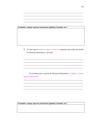 62


       ____________________________________________________________________
       ____________________________________________________________________
       ____________________________________________________________________
       ____________________________________________________________________


Evaluador: coloque aquí sus comentarios (globales, formales, etc.)




       7. ¿En qué aspecto tomas en cuenta a la hora de prepararte para rendir una prueba
           en Educación Matemática?, ¿Por qué?


       ____________________________________________________________________
       ____________________________________________________________________
       ____________________________________________________________________
       ____________________________________________________________________


               7.1 ¿Estudias para la prueba de Educación Matemática?, ¿Cuándo?, ¿Cuánto
       antes de cada prueba?
       ____________________________________________________________________
       ____________________________________________________________________
       ____________________________________________________________________
       ____________________________________________________________________




Evaluador: coloque aquí sus comentarios (globales, formales, etc.)
 