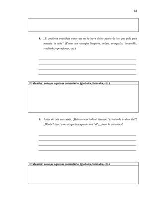 63




       8. ¿El profesor considera cosas que no te haya dicho aparte de las que pide para
           ponerte la nota? (Como por ejemplo limpieza, orden, ortografía, desarrollo,
           resultado, operaciones, etc.)


       ____________________________________________________________________
       ____________________________________________________________________
       ____________________________________________________________________
       ____________________________________________________________________


Evaluador: coloque aquí sus comentarios (globales, formales, etc.)




       9. Antes de esta entrevista, ¿Habías escuchado el término “criterio de evaluación”?
           ¿Dónde? En el caso de que tu respuesta sea “sí”, ¿cómo lo entiendes?


       ____________________________________________________________________
       ____________________________________________________________________
       ____________________________________________________________________
       ____________________________________________________________________




Evaluador: coloque aquí sus comentarios (globales, formales, etc.)
 