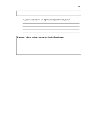64




       10. ¿Crees que tu relación con el profesor influye en la nota?, ¿Cómo?
       ____________________________________________________________________
       ____________________________________________________________________
       ____________________________________________________________________
       ____________________________________________________________________


Evaluador: coloque aquí sus comentarios (globales, formales, etc.)
 